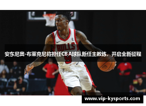 安东尼奥-布莱克尼将担任CBA球队新任主教练，开启全新征程