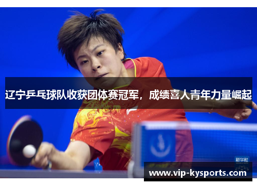 辽宁乒乓球队收获团体赛冠军，成绩喜人青年力量崛起