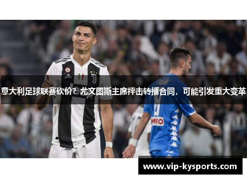 意大利足球联赛砍价？尤文图斯主席抨击转播合同，可能引发重大变革