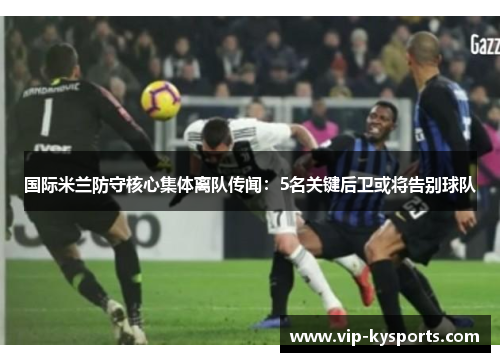 国际米兰防守核心集体离队传闻：5名关键后卫或将告别球队
