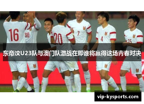 东帝汶U23队与澳门队激战在即谁将赢得这场青春对决